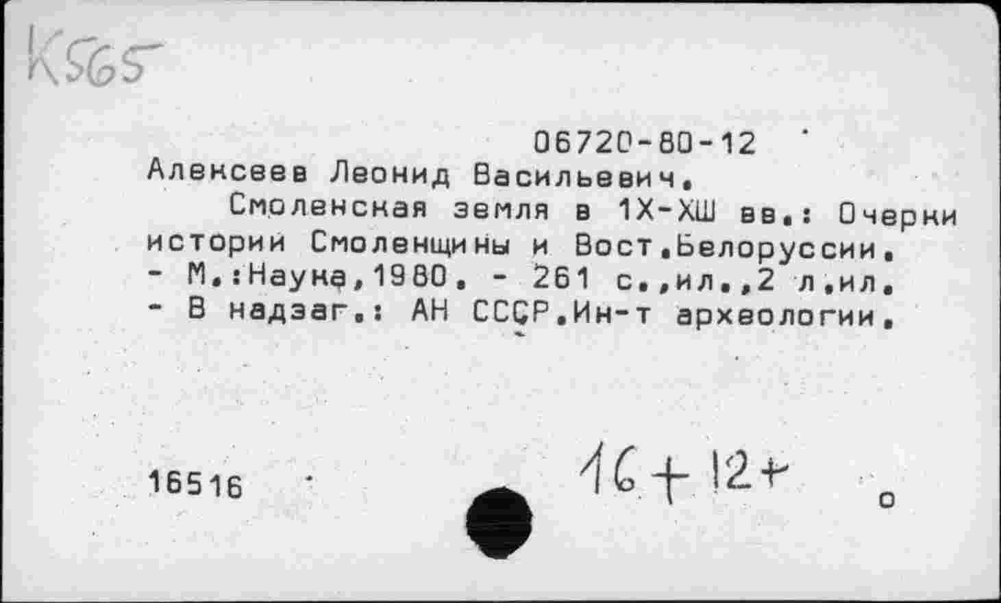 ﻿06720-00-12	'
Алексеев Леонид Васильевич,
Смоленская земля в 1Х-ХШ вв.! Очерки истории Смоленщины и Вост.Белоруссии,
-	М.;Наука,1980. - 261 с.,ил.,2 л,ил,
-	В надзаг,! АН СССР.Ин-т археологии.
16516 ’	đ С Л" I2+*